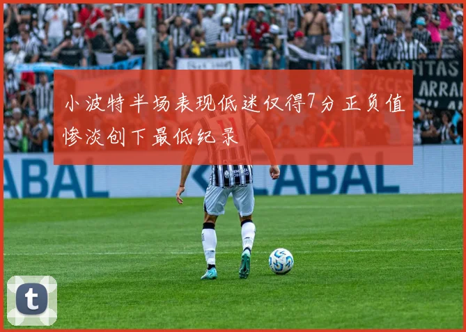 小波特半场表现低迷仅得7分正负值惨淡创下最低纪录
