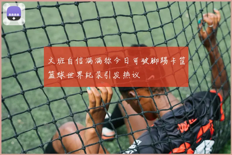 文班自信满满称今日可破脚踢卡筐篮球世界纪录引发热议