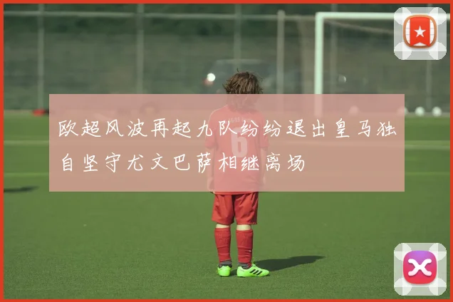 欧超风波再起九队纷纷退出皇马独自坚守尤文巴萨相继离场