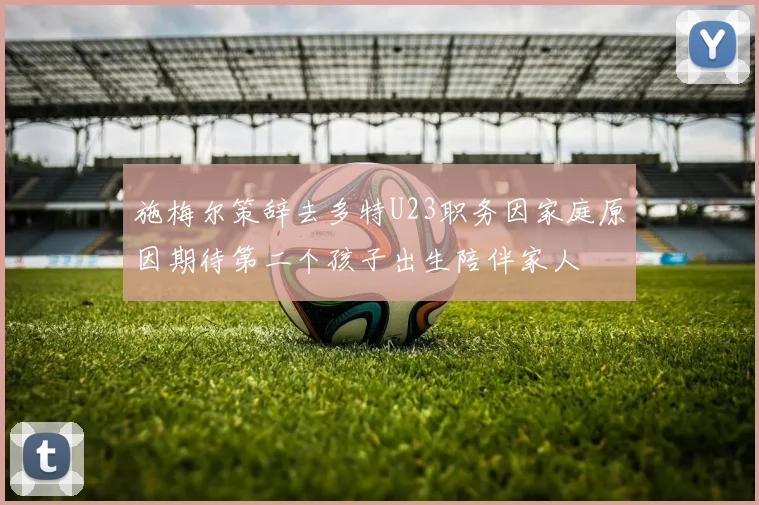 施梅尔策辞去多特U23职务因家庭原因期待第二个孩子出生陪伴家人
