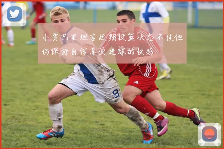 小贾巴里坦言近期投篮状态不佳但仍保持自信享受进球的快感