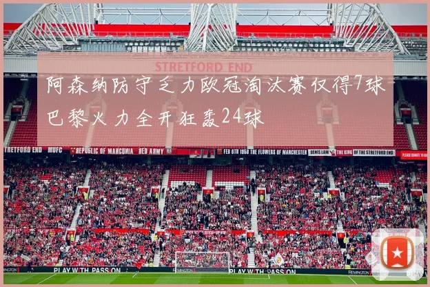 阿森纳防守乏力欧冠淘汰赛仅得7球巴黎火力全开狂轰24球