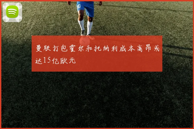 曼联打包霍尔和托纳利成本高昂或达15亿欧元