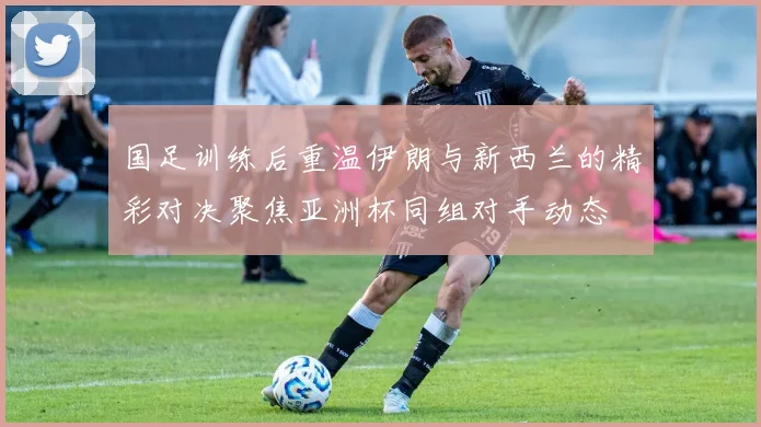 国足训练后重温伊朗与新西兰的精彩对决聚焦亚洲杯同组对手动态