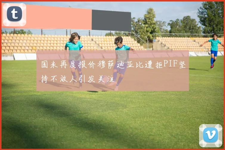 国米再度报价穆萨迪亚比遭拒PIF坚持不放人引发关注