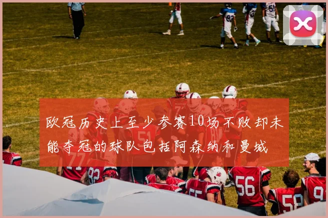 欧冠历史上至少参赛10场不败却未能夺冠的球队包括阿森纳和曼城