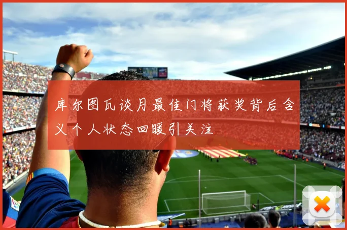 库尔图瓦谈月最佳门将获奖背后含义个人状态回暖引关注