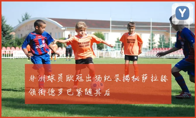 非洲球员欧冠出场纪录揭秘萨拉赫领衔德罗巴紧随其后