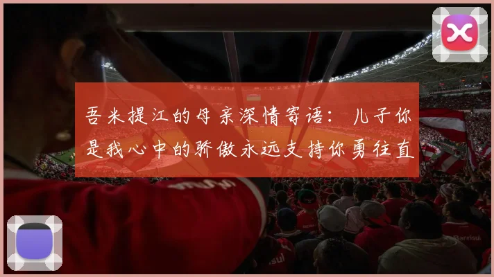 吾米提江的母亲深情寄语：儿子你是我心中的骄傲永远支持你勇往直前！