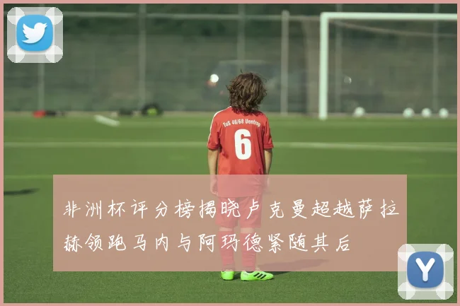非洲杯评分榜揭晓卢克曼超越萨拉赫领跑马内与阿玛德紧随其后