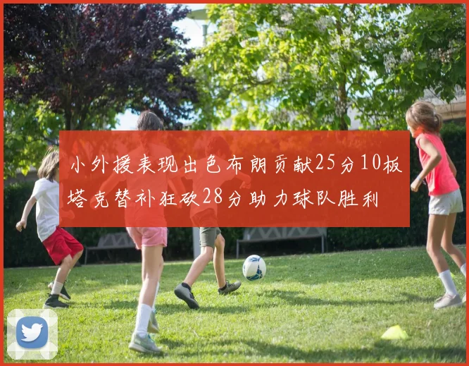 小外援表现出色布朗贡献25分10板塔克替补狂砍28分助力球队胜利