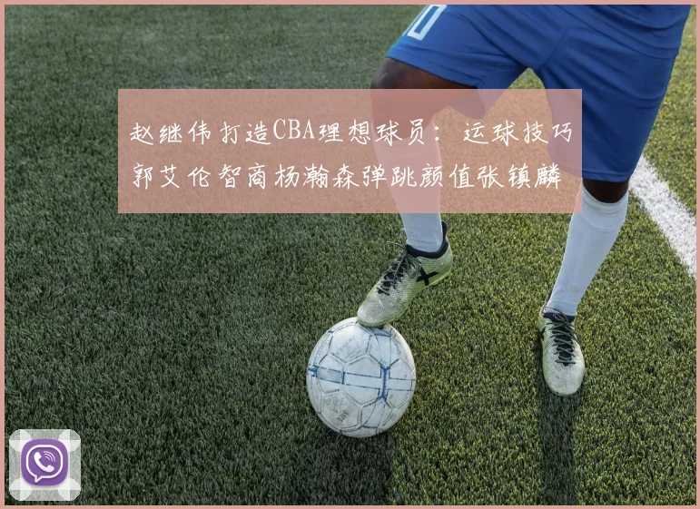 赵继伟打造CBA理想球员：运球技巧郭艾伦智商杨瀚森弹跳颜值张镇麟完美结合